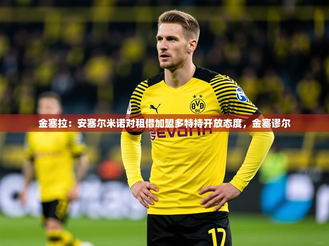 2025乐鱼体育app金塞拉：安塞尔米诺对租借加盟多特持开放态度，金塞谬尔