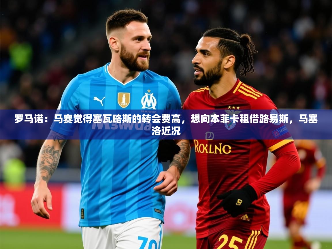 2025乐鱼体育网站入口罗马诺：马赛觉得塞瓦略斯的转会费高，想向本菲卡租借路易斯，马塞洛近况  第3张