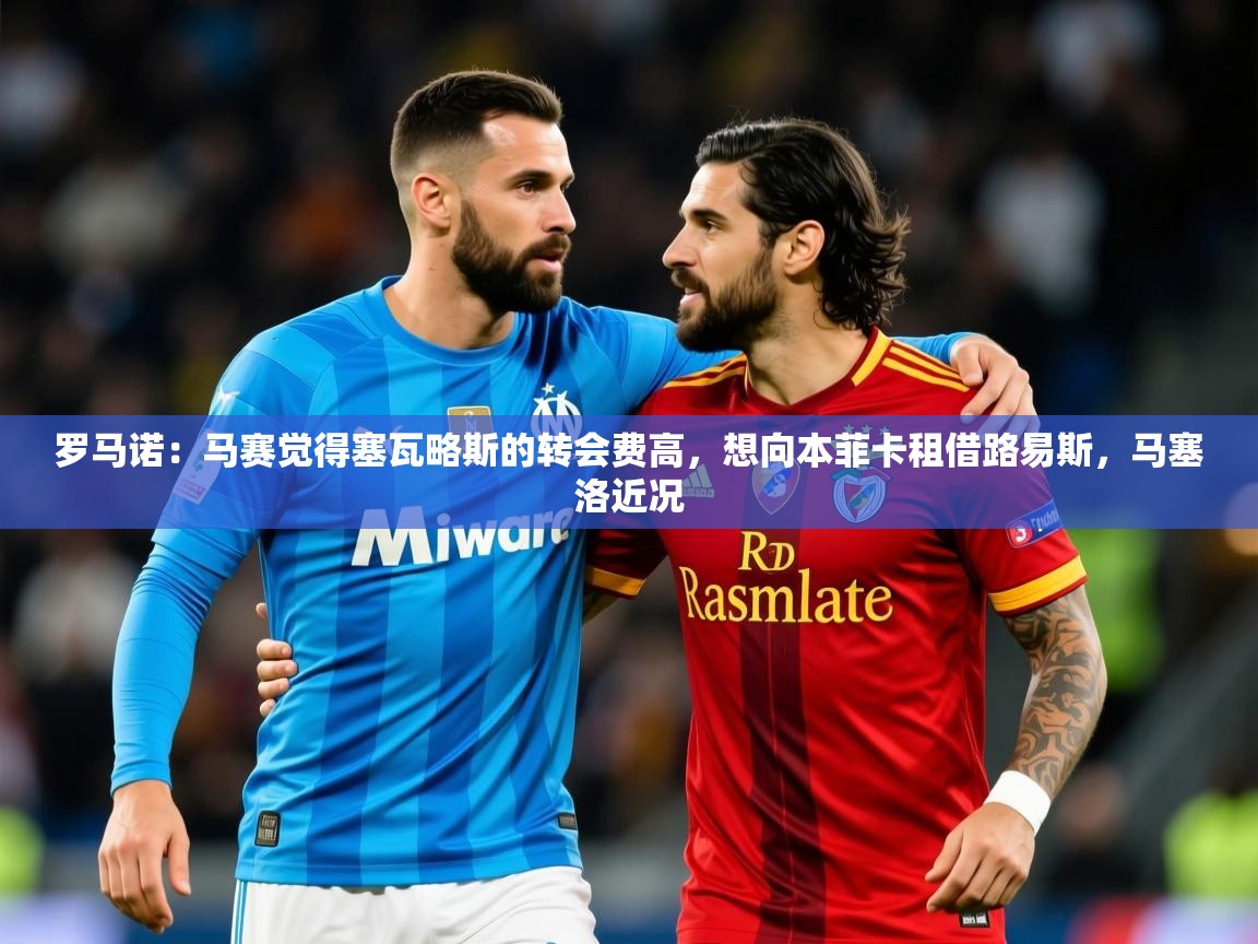2025乐鱼体育网站入口罗马诺：马赛觉得塞瓦略斯的转会费高，想向本菲卡租借路易斯，马塞洛近况  第4张