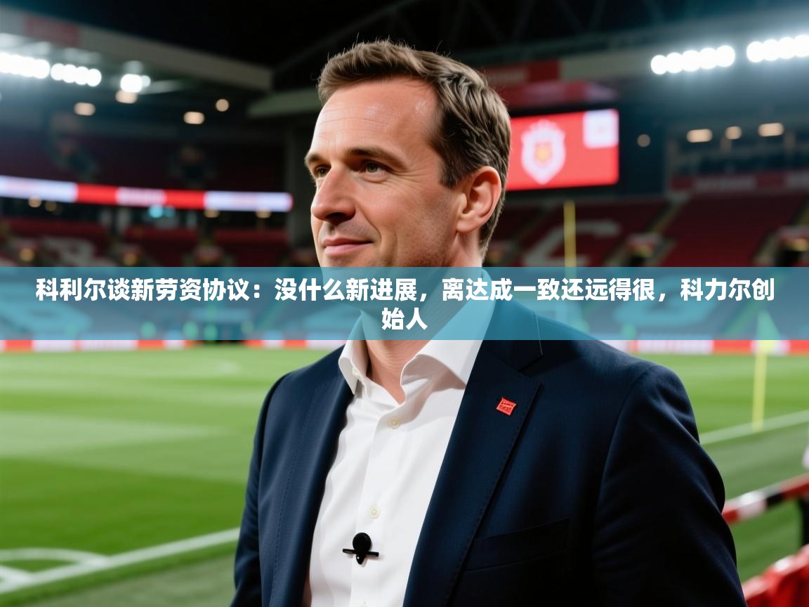 2025乐鱼体育app登录入口科利尔谈新劳资协议：没什么新进展，离达成一致还远得很，科力尔创始人