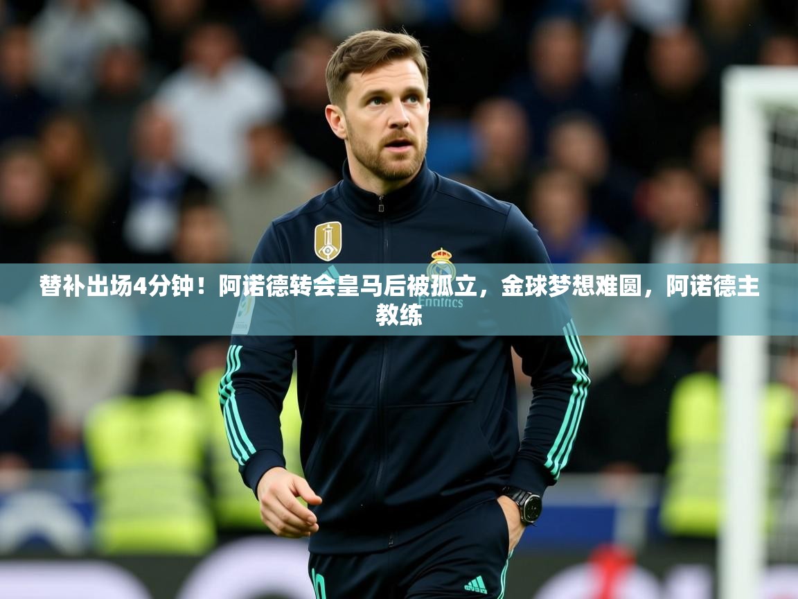 2025乐鱼体育入口登录官网app替补出场4分钟！阿诺德转会皇马后被孤立，金球梦想难圆，阿诺德主教练