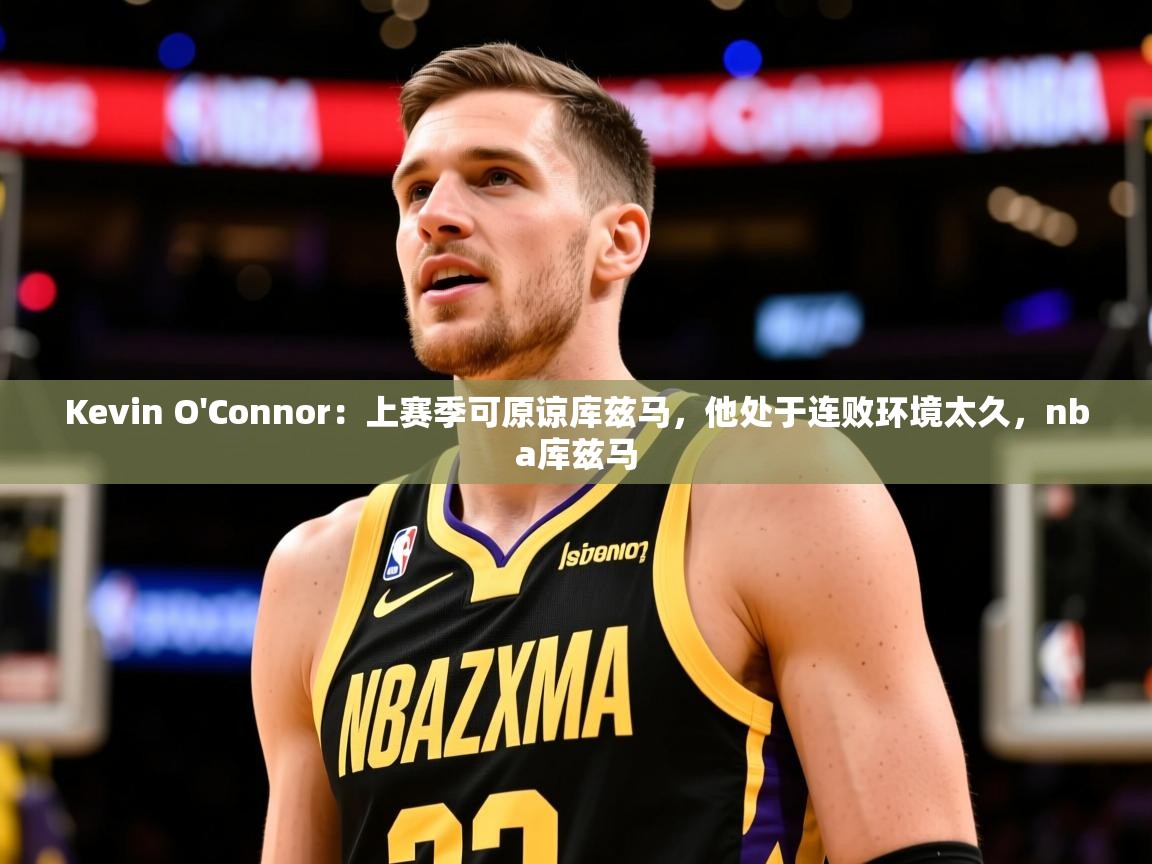 2025乐鱼体育在线登录Kevin O'Connor:上赛季可原谅库兹马,他处于连败环境太久,nba库兹马