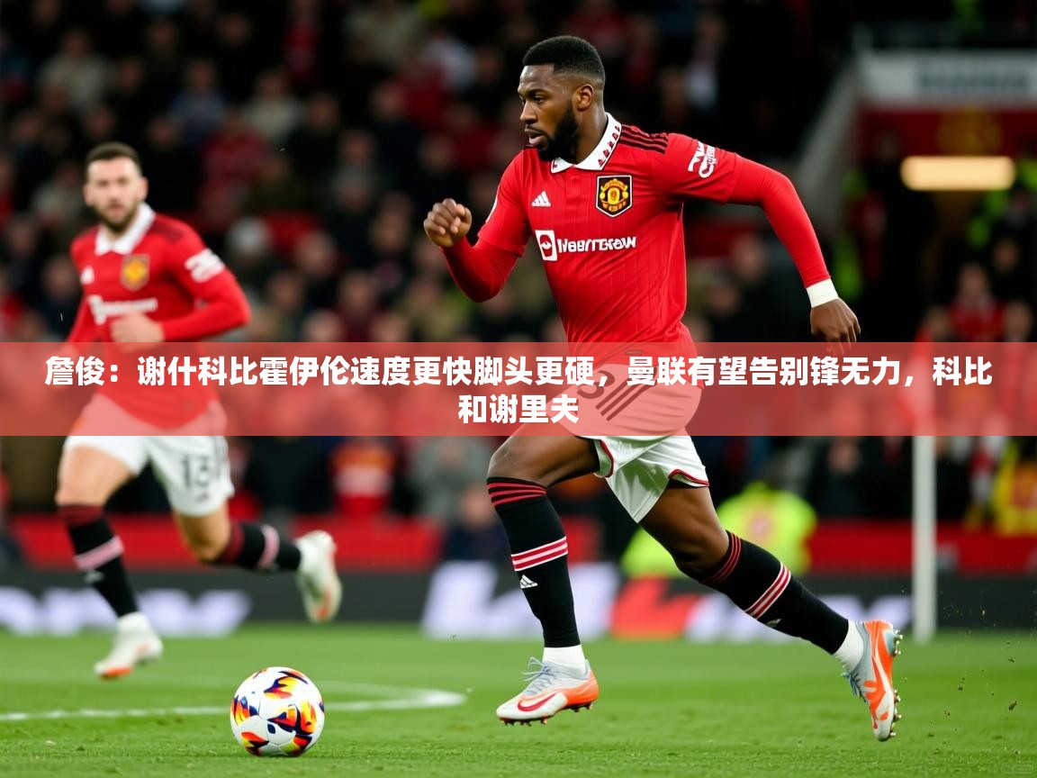 2025乐鱼体育在线詹俊：谢什科比霍伊伦速度更快脚头更硬，曼联有望告别锋无力，科比和谢里夫  第2张