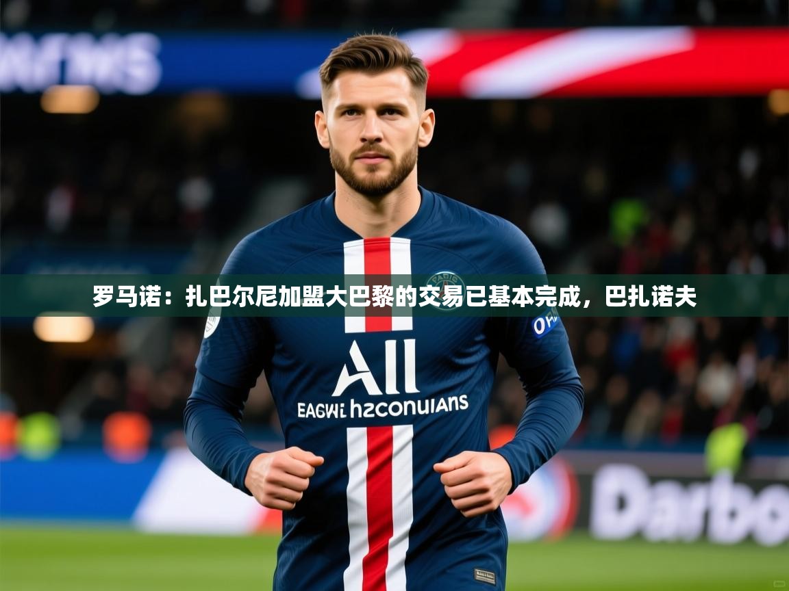 2025乐鱼体育登录网页入口罗马诺：扎巴尔尼加盟大巴黎的交易已基本完成，巴扎诺夫  第4张
